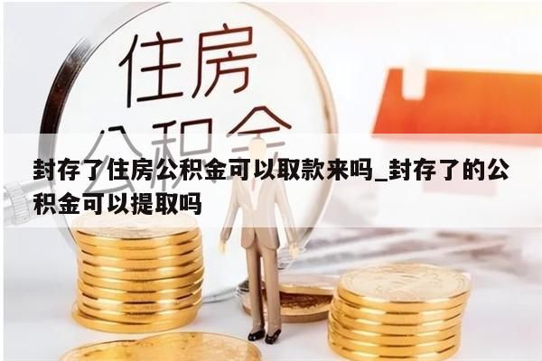 封存了住房公积金可以取款来吗_封存了的公积金可以提取吗